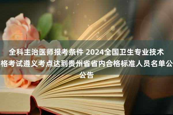 全科主治医师报考条件 2024全国卫生专业技术资格考试遵义考点达到贵州省省内合格标准人员名单公告