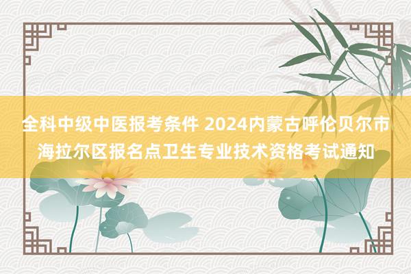 全科中级中医报考条件 2024内蒙古呼伦贝尔市海拉尔区报名点卫生专业技术资格考试通知