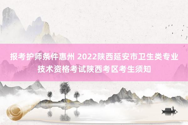 报考护师条件惠州 2022陕西延安市卫生类专业技术资格考试陕西考区考生须知