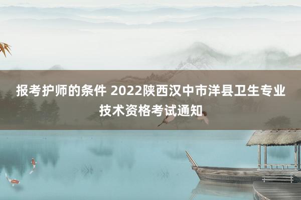 报考护师的条件 2022陕西汉中市洋县卫生专业技术资格考试通知