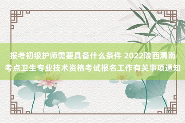 报考初级护师需要具备什么条件 2022陕西渭南考点卫生专业技术资格考试报名工作有关事项通知
