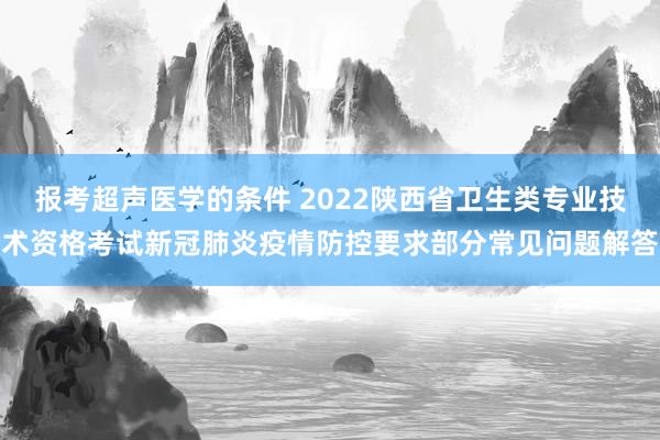 报考超声医学的条件 2022陕西省卫生类专业技术资格考试新冠肺炎疫情防控要求部分常见问题解答