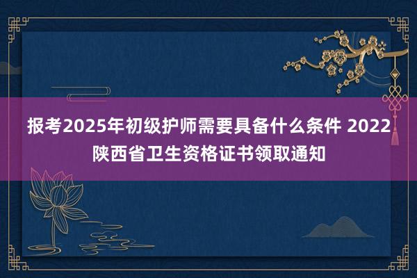报考2025年初级护师需要具备什么条件 2022陕西省卫生资格证书领取通知