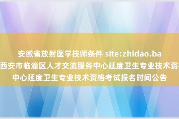 安徽省放射医学技师条件 site:zhidao.baidu.com 2022陕西西安市临潼区人才交流服务中心延度卫生专业技术资格考试报名时间公告