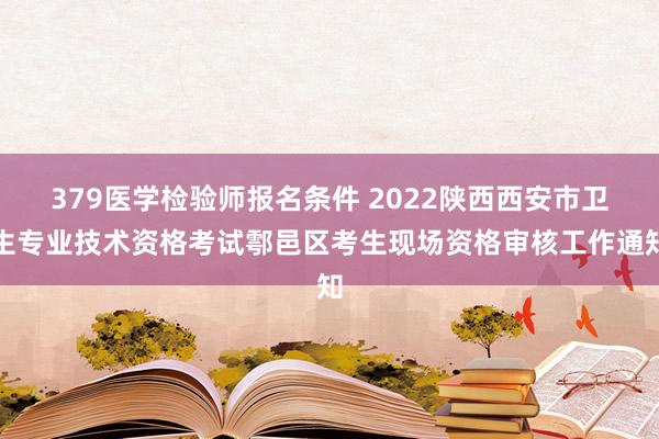 379医学检验师报名条件 2022陕西西安市卫生专业技术资格考试鄠邑区考生现场资格审核工作通知