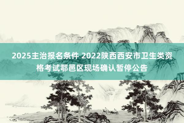 2025主治报名条件 2022陕西西安市卫生类资格考试鄠邑区现场确认暂停公告