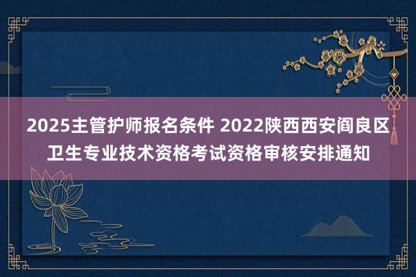 2025主管护师报名条件 2022陕西西安阎良区卫生专业技术资格考试资格审核安排通知