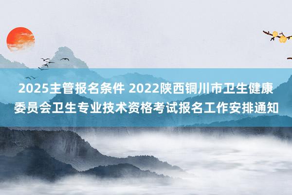 2025主管报名条件 2022陕西铜川市卫生健康委员会卫生专业技术资格考试报名工作安排通知