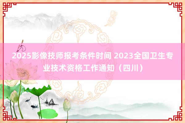 2025影像技师报考条件时间 2023全国卫生专业技术资格工作通知（四川）
