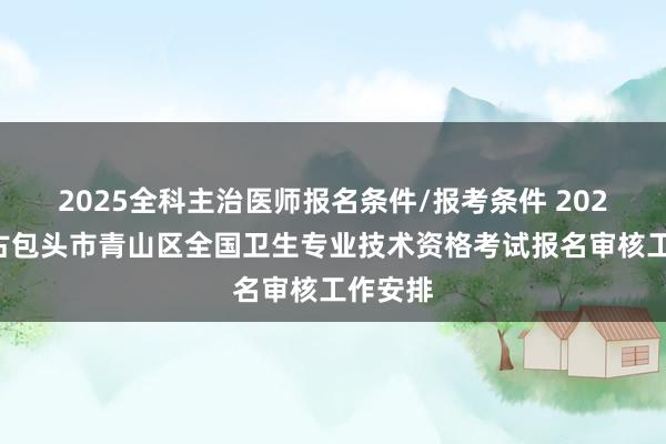 2025全科主治医师报名条件/报考条件 2023内蒙古包头市青山区全国卫生专业技术资格考试报名审核工作安排