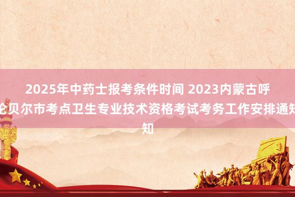 2025年中药士报考条件时间 2023内蒙古呼伦贝尔市考点卫生专业技术资格考试考务工作安排通知