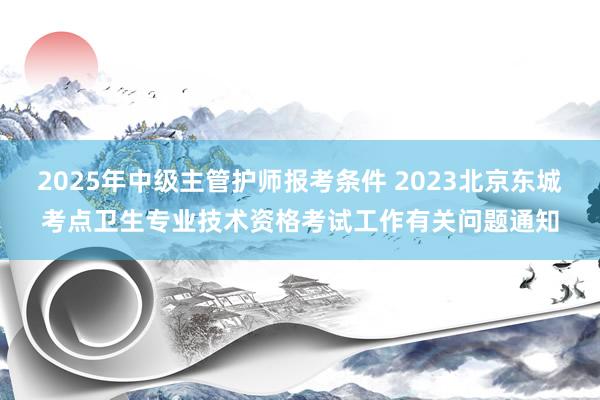2025年中级主管护师报考条件 2023北京东城考点卫生专业技术资格考试工作有关问题通知