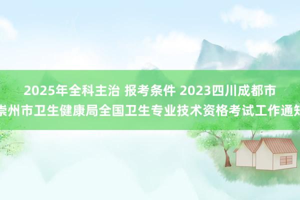 2025年全科主治 报考条件 2023四川成都市崇州市卫生健康局全国卫生专业技术资格考试工作通知