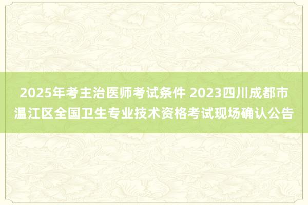 2025年考主治医师考试条件 2023四川成都市温江区全国卫生专业技术资格考试现场确认公告
