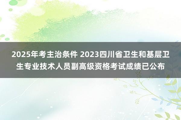 2025年考主治条件 2023四川省卫生和基层卫生专业技术人员副高级资格考试成绩已公布