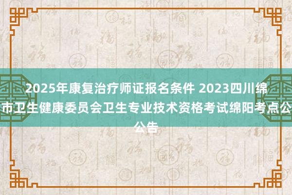 2025年康复治疗师证报名条件 2023四川绵阳市卫生健康委员会卫生专业技术资格考试绵阳考点公告