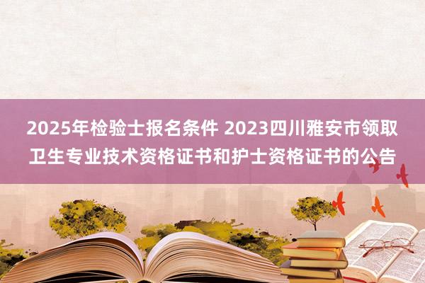 2025年检验士报名条件 2023四川雅安市领取卫生专业技术资格证书和护士资格证书的公告