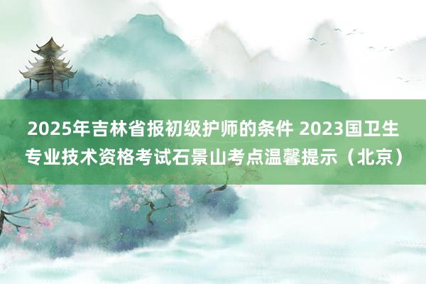 2025年吉林省报初级护师的条件 2023国卫生专业技术资格考试石景山考点温馨提示(北京)