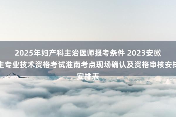 2025年妇产科主治医师报考条件 2023安徽卫生专业技术资格考试淮南考点现场确认及资格审核安排表