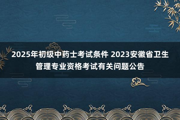 2025年初级中药士考试条件 2023安徽省卫生管理专业资格考试有关问题公告