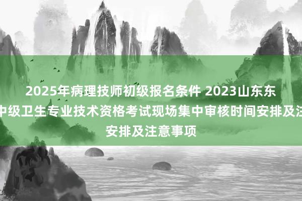 2025年病理技师初级报名条件 2023山东东营市初中级卫生专业技术资格考试现场集中审核时间安排及注意事项