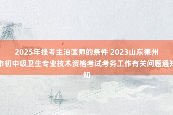 2025年报考主治医师的条件 2023山东德州市初中级卫生专业技术资格考试考务工作有关问题通知
