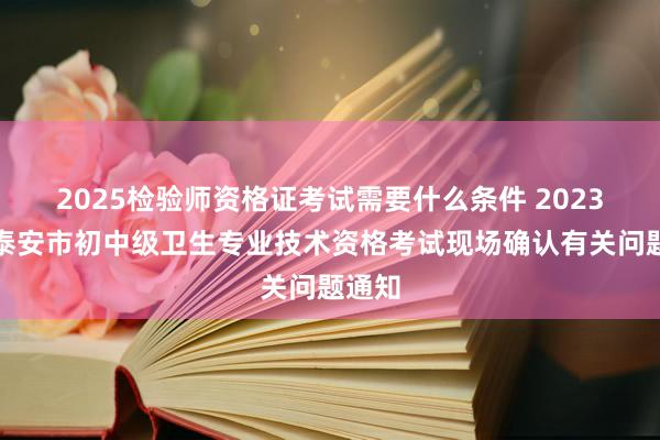 2025检验师资格证考试需要什么条件 2023山东泰安市初中级卫生专业技术资格考试现场确认有关问题通知