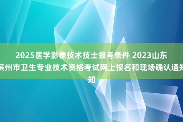 2025医学影像技术技士报考条件 2023山东滨州市卫生专业技术资格考试网上报名和现场确认通知