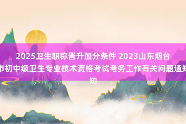 2025卫生职称晋升加分条件 2023山东烟台市初中级卫生专业技术资格考试考务工作有关问题通知