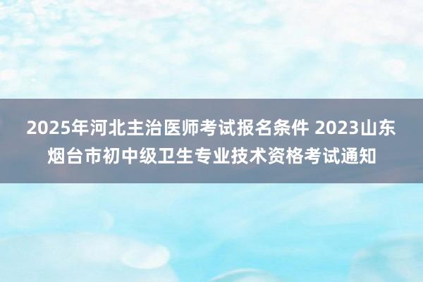 2025年河北主治医师考试报名条件 2023山东烟台市初中级卫生专业技术资格考试通知
