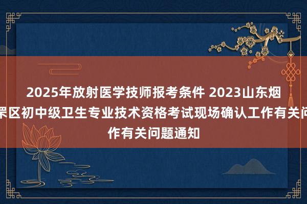 2025年放射医学技师报考条件 2023山东烟台市芝罘区初中级卫生专业技术资格考试现场确认工作有关问题通知