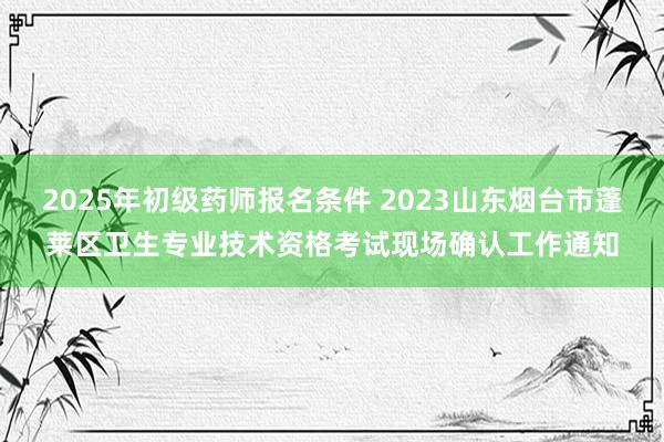 2025年初级药师报名条件 2023山东烟台市蓬莱区卫生专业技术资格考试现场确认工作通知