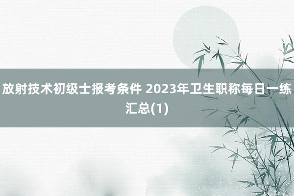 放射技术初级士报考条件 2023年卫生职称每日一练汇总(1)