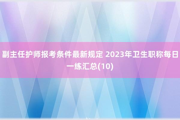 副主任护师报考条件最新规定 2023年卫生职称每日一练汇总(10)