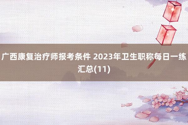 广西康复治疗师报考条件 2023年卫生职称每日一练汇总(11)