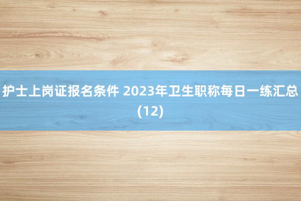 护士上岗证报名条件 2023年卫生职称每日一练汇总(12)