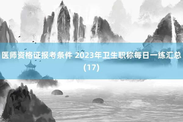 医师资格证报考条件 2023年卫生职称每日一练汇总(17)