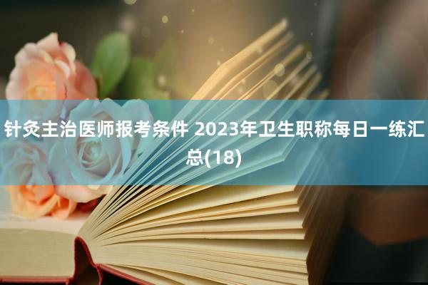 针灸主治医师报考条件 2023年卫生职称每日一练汇总(18)
