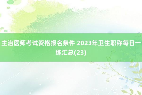 主治医师考试资格报名条件 2023年卫生职称每日一练汇总(23)