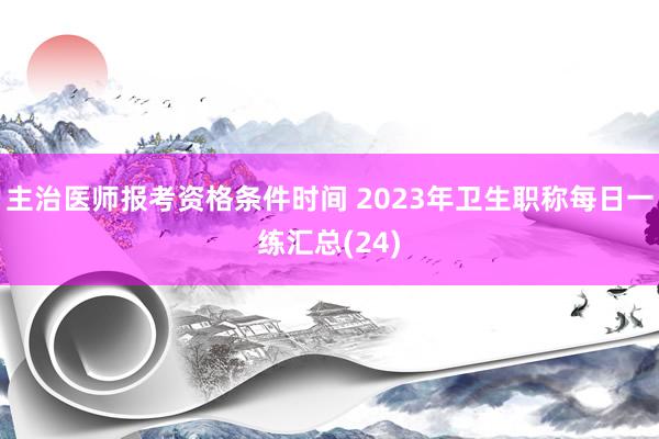 主治医师报考资格条件时间 2023年卫生职称每日一练汇总(24)