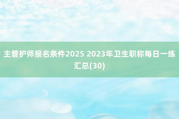 主管护师报名条件2025 2023年卫生职称每日一练汇总(30)