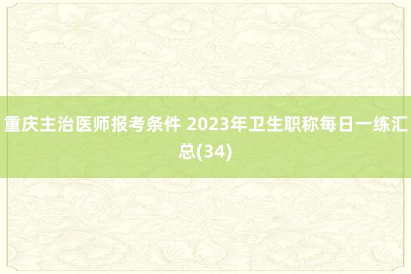 重庆主治医师报考条件 2023年卫生职称每日一练汇总(34)