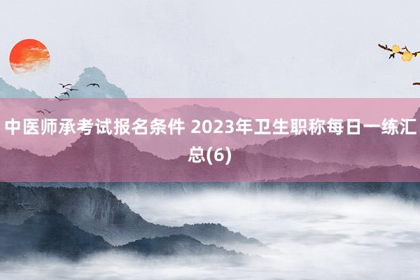 中医师承考试报名条件 2023年卫生职称每日一练汇总(6)
