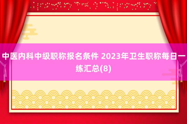 中医内科中级职称报名条件 2023年卫生职称每日一练汇总(8)