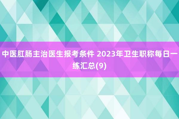 中医肛肠主治医生报考条件 2023年卫生职称每日一练汇总(9)