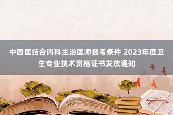 中西医结合内科主治医师报考条件 2023年度卫生专业技术资格证书发放通知