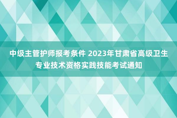 中级主管护师报考条件 2023年甘肃省高级卫生专业技术资格实践技能考试通知