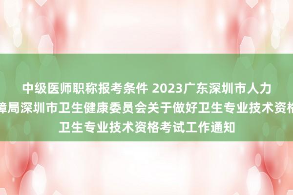 中级医师职称报考条件 2023广东深圳市人力资源和社会保障局深圳市卫生健康委员会关于做好卫生专业技术资格考试工作通知