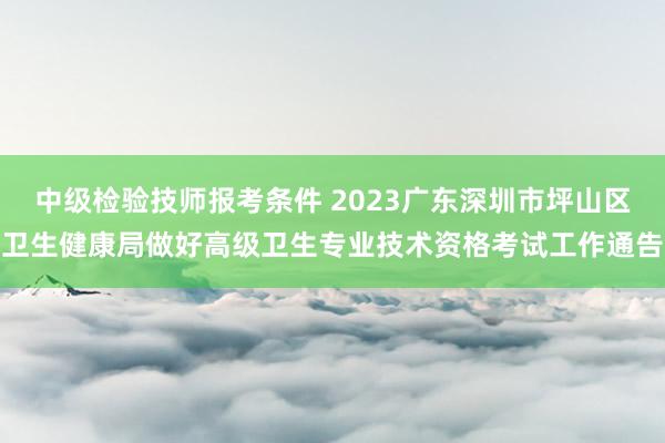 中级检验技师报考条件 2023广东深圳市坪山区卫生健康局做好高级卫生专业技术资格考试工作通告