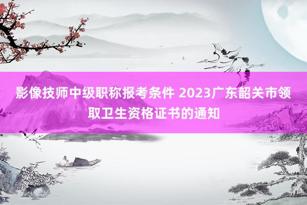 影像技师中级职称报考条件 2023广东韶关市领取卫生资格证书的通知